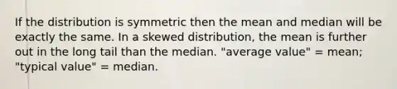 If the distribution is symmetric then the mean and median will be exactly the same. In a skewed distribution, the mean is further out in the long tail than the median. "average value" = mean; "typical value" = median.