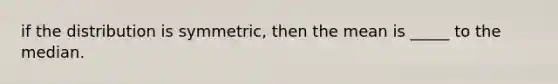 if the distribution is symmetric, then the mean is _____ to the median.