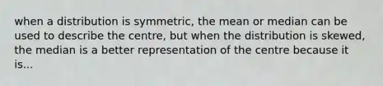 when a distribution is symmetric, the mean or median can be used to describe the centre, but when the distribution is skewed, the median is a better representation of the centre because it is...