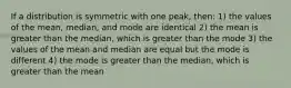 If a distribution is symmetric with one peak, then: 1) the values of the mean, median, and mode are identical 2) the mean is greater than the median, which is greater than the mode 3) the values of the mean and median are equal but the mode is different 4) the mode is greater than the median, which is greater than the mean