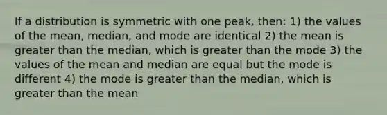 If a distribution is symmetric with one peak, then: 1) the values of the mean, median, and mode are identical 2) the mean is greater than the median, which is greater than the mode 3) the values of the mean and median are equal but the mode is different 4) the mode is greater than the median, which is greater than the mean