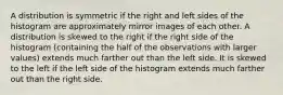 A distribution is symmetric if the right and left sides of the histogram are approximately mirror images of each other. A distribution is skewed to the right if the right side of the histogram (containing the half of the observations with larger values) extends much farther out than the left side. It is skewed to the left if the left side of the histogram extends much farther out than the right side.