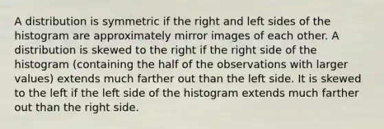 A distribution is symmetric if the right and left sides of the histogram are approximately mirror images of each other. A distribution is skewed to the right if the right side of the histogram (containing the half of the observations with larger values) extends much farther out than the left side. It is skewed to the left if the left side of the histogram extends much farther out than the right side.