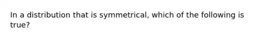 In a distribution that is symmetrical, which of the following is true?