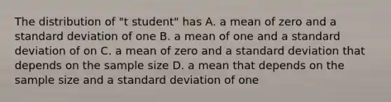 The distribution of "t student" has A. a mean of zero and a standard deviation of one B. a mean of one and a standard deviation of on C. a mean of zero and a standard deviation that depends on the sample size D. a mean that depends on the sample size and a standard deviation of one