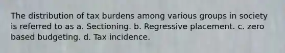 The distribution of tax burdens among various groups in society is referred to as a. Sectioning. b. Regressive placement. c. zero based budgeting. d. Tax incidence.