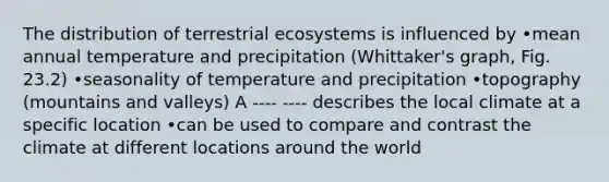 The distribution of terrestrial ecosystems is influenced by •mean annual temperature and precipitation (Whittaker's graph, Fig. 23.2) •seasonality of temperature and precipitation •topography (mountains and valleys) A ---- ---- describes the local climate at a specific location •can be used to compare and contrast the climate at different locations around the world