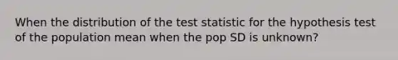 When the distribution of the test statistic for the hypothesis test of the population mean when the pop SD is unknown?