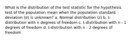 What is the distribution of the test statistic for the hypothesis test of the population mean when the population standard deviation (σ) is unknown? a. Normal distribution (z) b. t-distribution with n degrees of freedom c. t-distribution with n - 1 degrees of freedom d. t-distribution with n - 2 degrees of freedom