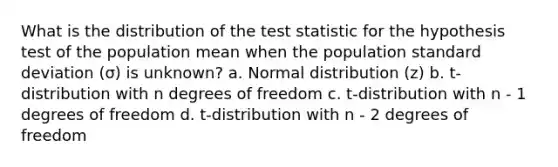 What is the distribution of the test statistic for the hypothesis test of the population mean when the population standard deviation (σ) is unknown? a. Normal distribution (z) b. t-distribution with n degrees of freedom c. t-distribution with n - 1 degrees of freedom d. t-distribution with n - 2 degrees of freedom