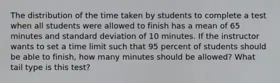 The distribution of the time taken by students to complete a test when all students were allowed to finish has a mean of 65 minutes and standard deviation of 10 minutes. If the instructor wants to set a time limit such that 95 percent of students should be able to finish, how many minutes should be allowed? What tail type is this test?