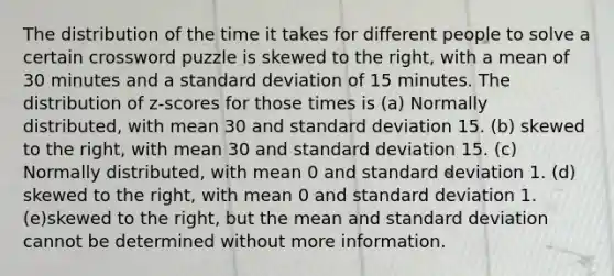 The distribution of the time it takes for different people to solve a certain crossword puzzle is skewed to the right, with a mean of 30 minutes and a standard deviation of 15 minutes. The distribution of z-scores for those times is (a) Normally distributed, with mean 30 and standard deviation 15. (b) skewed to the right, with mean 30 and standard deviation 15. (c) Normally distributed, with mean 0 and standard deviation 1. (d) skewed to the right, with mean 0 and standard deviation 1. (e)skewed to the right, but the mean and standard deviation cannot be determined without more information.