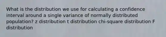 What is the distribution we use for calculating a confidence interval around a single variance of normally distributed population? z distribution t distribution chi-square distribution F distribution