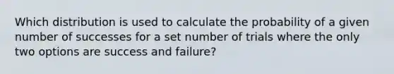 Which distribution is used to calculate the probability of a given number of successes for a set number of trials where the only two options are success and failure?