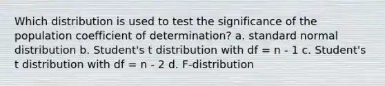 Which distribution is used to test the significance of the population coefficient of determination? a. standard normal distribution b. Student's t distribution with df = n - 1 c. Student's t distribution with df = n - 2 d. F-distribution