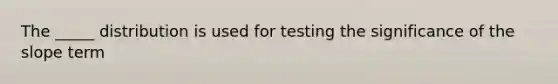 The _____ distribution is used for testing the significance of the slope term