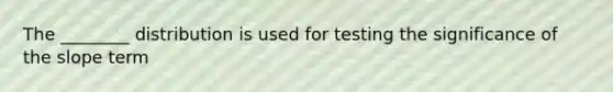 The ________ distribution is used for testing the significance of the slope term