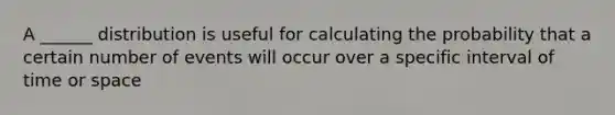 A ______ distribution is useful for calculating the probability that a certain number of events will occur over a specific interval of time or space