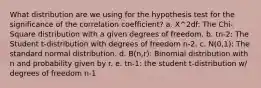 What distribution are we using for the hypothesis test for the significance of the correlation coefficient? a. X^2df: The Chi-Square distribution with a given degrees of freedom. b. tn-2: The Student t-distribution with degrees of freedom n-2. c. N(0,1): The standard normal distribution. d. B(n,r): Binomial distribution with n and probability given by r. e. tn-1: the student t-distribution w/ degrees of freedom n-1