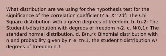 What distribution are we using for the hypothesis test for the significance of the correlation coefficient? a. X^2df: The Chi-Square distribution with a given degrees of freedom. b. tn-2: The Student t-distribution with degrees of freedom n-2. c. N(0,1): The standard normal distribution. d. B(n,r): Binomial distribution with n and probability given by r. e. tn-1: the student t-distribution w/ degrees of freedom n-1