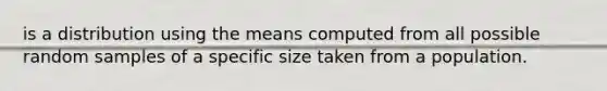 is a distribution using the means computed from all possible random samples of a specific size taken from a population.