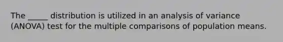 The _____ distribution is utilized in an analysis of variance (ANOVA) test for the multiple comparisons of population means.