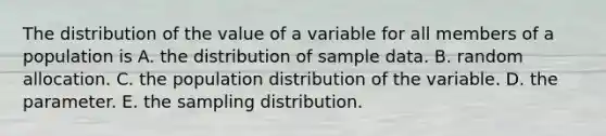 The distribution of the value of a variable for all members of a population is A. the distribution of sample data. B. random allocation. C. the population distribution of the variable. D. the parameter. E. the sampling distribution.