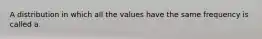 A distribution in which all the values have the same frequency is called​ a