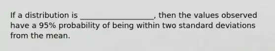 If a distribution is ___________________, then the values observed have a 95% probability of being within two standard deviations from the mean.