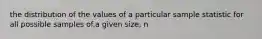 the distribution of the values of a particular sample statistic for all possible samples of.a given size, n