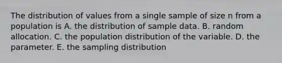 The distribution of values from a single sample of size n from a population is A. the distribution of sample data. B. random allocation. C. the population distribution of the variable. D. the parameter. E. the sampling distribution