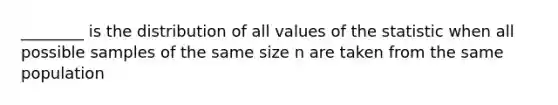 ________ is the distribution of all values of the statistic when all possible samples of the same size n are taken from the same population