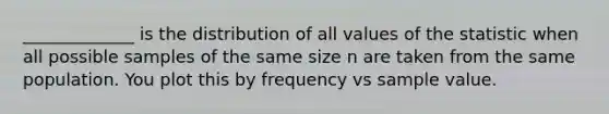 ​_____________ is the distribution of all values of the statistic when all possible samples of the same size n are taken from the same population. You plot this by frequency vs sample value.