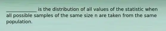 ​_____________ is the distribution of all values of the statistic when all possible samples of the same size n are taken from the same population.