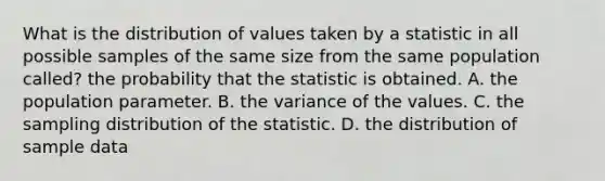 What is the distribution of values taken by a statistic in all possible samples of the same size from the same population called? the probability that the statistic is obtained. A. the population parameter. B. the variance of the values. C. the sampling distribution of the statistic. D. the distribution of sample data