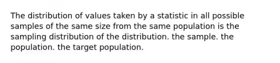 The distribution of values taken by a statistic in all possible samples of the same size from the same population is the sampling distribution of the distribution. the sample. the population. the target population.