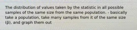 The distribution of values taken by the statistic in all possible samples of the same size from the same population. - basically take a population, take many samples from it of the same size (p̂), and graph them out