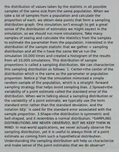 the distribution of values taken by the statistic in all possible samples of the same size from the same population. When we take a lot of samples from a population and calculate the proportion of each, we obtain data points that form a sampling distribution graph. One simulation isn't enough to get a great sense of the distribution of estimates we might expect in the simulation, so we should run more simulations. Take many samples of seeing and calculate the statistics from the samples to estimate the parameter from the population. Interested in the distribution of the sample statistic that we gather = sampling distribution and all the n have the same We've run the simulation 10,000 times and created a histogram of the results from all 10,000 simulations. This distribution of sample proportions is called a sampling distribution. We can characterize this sampling distribution as follows: 1. Center=the center of the distribution which is the same as the parameter or population proportion. Notice pˆthat the simulation mimicked a simple random sample of the population, which is a straight- forward sampling strategy that helps avoid sampling bias. 2.Spread=the variability of a point estimate called the standard error of the distribution. When we're talking about a sampling distribution or the variability of a point estimate, we typically use the term standard error rather than the <a href='https://www.questionai.com/knowledge/kqGUr1Cldy-standard-deviation' class='anchor-knowledge'>standard deviation</a>, and the notation SEpˆ is used for the standard error associated with the sample proportion. 3.Shape=the distribution is symmetric and bell-shaped, and it resembles a normal distribution. *<a href='https://www.questionai.com/knowledge/kApyf03ojj-sampling-distributions' class='anchor-knowledge'>sampling distributions</a> ARE NEVER OBSERVED, BUT WE KEEP THEM IN MIND: In real-world applications, we never actually observe the sampling distribution, yet it is useful to always think of a point estimate as coming from such a hypothetical distribution. Understanding the sampling distribution will help us characterize and make sense of the point estimates that we do observe*