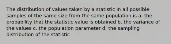 The distribution of values taken by a statistic in all possible samples of the same size from the same population is a. the probability that the statistic value is obtained b. the variance of the values c. the population parameter d. the sampling distribution of the statistic