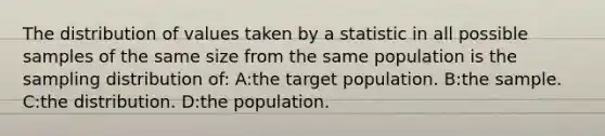 The distribution of values taken by a statistic in all possible samples of the same size from the same population is the sampling distribution of: A:the target population. B:the sample. C:the distribution. D:the population.