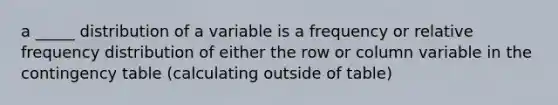 a _____ distribution of a variable is a frequency or relative frequency distribution of either the row or column variable in the contingency table (calculating outside of table)