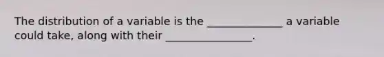 The distribution of a variable is the ______________ a variable could take, along with their ________________.