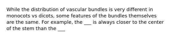 While the distribution of vascular bundles is very different in monocots vs dicots, some features of the bundles themselves are the same. For example, the ___ is always closer to the center of the stem than the ___