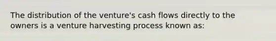 The distribution of the venture's cash flows directly to the owners is a venture harvesting process known as: