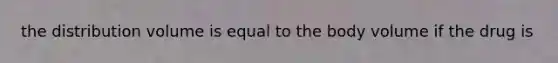 the distribution volume is equal to the body volume if the drug is