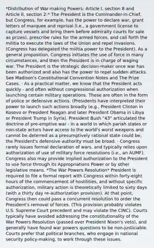 *Distribution of War-making Powers: Article I, section 8 and Article II, section 2:* The President is the Commander-in-Chief, but Congress, for example, has the power to declare war, grant letters of marquee and reprisal (i.e., a government license to capture vessels and bring them before admiralty courts for sale as prizes), prescribe rules for the armed forces, and call forth the militia to execute the laws of the Union and repel invasions. (Congress has delegated the militia power to the President). As a general proposition, Congress initiates the use of force in many circumstances, and then the President is in charge of waging war. The President is the strategic decision-maker once war has been authorized and also has the power to repel sudden attacks. See Madison's Constitutional Convention Notes and The Prize Cases. · As a practical matter, we know that the President acts quickly - and often without congressional authorization when launching certain military operations. These are often in the form of police or defensive actions. (Presidents have interpreted their power to launch such actions broadly (e.g., President Clinton in Kosovo or President Reagan and later President Obama in Libya or President Trump in Syria). President Bush "43" articulated the doctrine of pre-emptive war - in a world in which pariah states or non-state actors have access to the world's worst weapons and cannot be deterred as a presumptively rational state could be, the President's defensive authority must be broad. · Congress rarely issues formal declaration of wars, and typically relies upon authorization of use of military force resolutions (i.e., an AUMF). Congress also may provide implied authorization to the President to use force through its Appropriations Power or by other legislative means. *The War Powers Resolution* President is required to file a formal report with Congress within forty-eight hours of the commencement of hostilities, and without specific authorization, military action is theoretically limited to sixty days (with a thirty day re-authorization provision). At that point, Congress then could pass a concurrent resolution to order the President's removal of forces. (This provision probably violates U.S. Supreme Court precedent and may violate the CINC). Courts typically have avoided addressing the constitutionality of the War Powers Resolution (passed over President Nixon's veto), and generally have found war powers questions to be non-justiciable. Courts prefer that political branches, who engage in national security policy-making, to work through these issues.