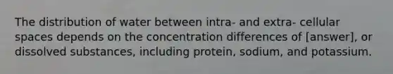 The distribution of water between intra- and extra- cellular spaces depends on the concentration differences of [answer], or dissolved substances, including protein, sodium, and potassium.