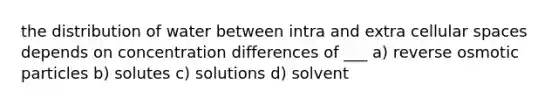 the distribution of water between intra and extra cellular spaces depends on concentration differences of ___ a) reverse osmotic particles b) solutes c) solutions d) solvent