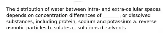 The distribution of water between intra- and extra-cellular spaces depends on concentration differences of _______, or dissolved substances, including protein, sodium and potassium a. reverse osmotic particles b. solutes c. solutions d. solvents