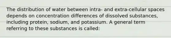 The distribution of water between intra- and extra-cellular spaces depends on concentration differences of dissolved substances, including protein, sodium, and potassium. A general term referring to these substances is called: